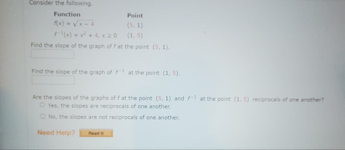 Consider the following.
Function
f(x)=√x-4
Point
(5, 1)
(1,5)
=x²+4, X20
Find the slope of the graph of f at the point (5, 1).
Find the slope of the graph of f1 at the point (1, 5).
Are the slopes of the graphs of f at the point (5, 1) and f-1 at the point (1, 5) reciprocals of one another?
O Yes, the slopes are reciprocals of one another.
O No, the slopes are not reciprocals of one another.
Need Help?
Read It