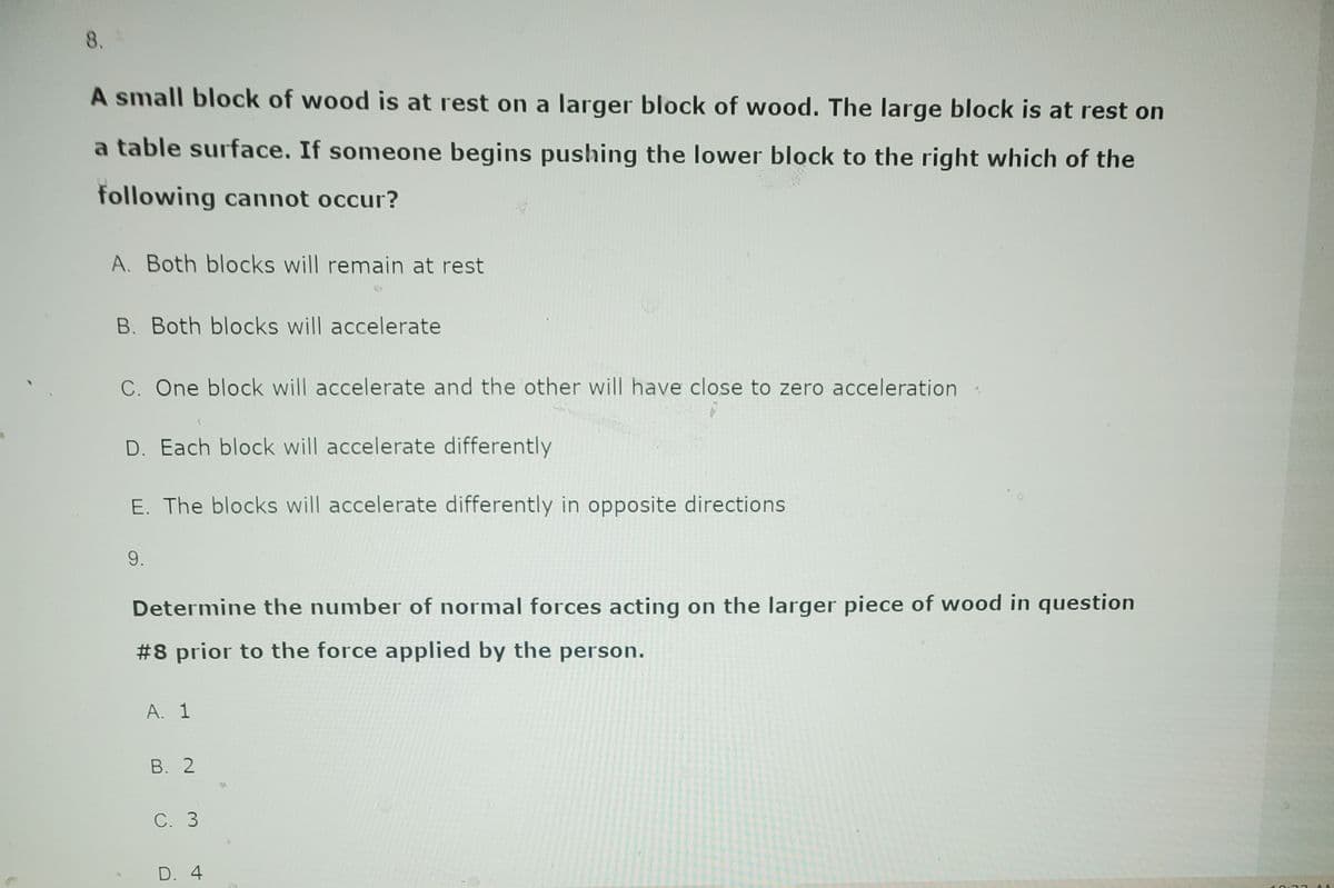 8.
A small block of wood is at rest on a larger block of wood. The large block is at rest on
a table surface. If someone begins pushing the lower block to the right which of the
following cannot occur?
A. Both blocks will remain at rest
B. Both blocks will accelerate
C. One block will accelerate and the other will have close to zero acceleration.
D. Each block will accelerate differently
E. The blocks will accelerate differently in opposite directions
9.
Determine the number of normal forces acting on the larger piece of wood in question
#8 prior to the force applied by the person.
A. 1
B. 2
C. 3
D. 4
10:33