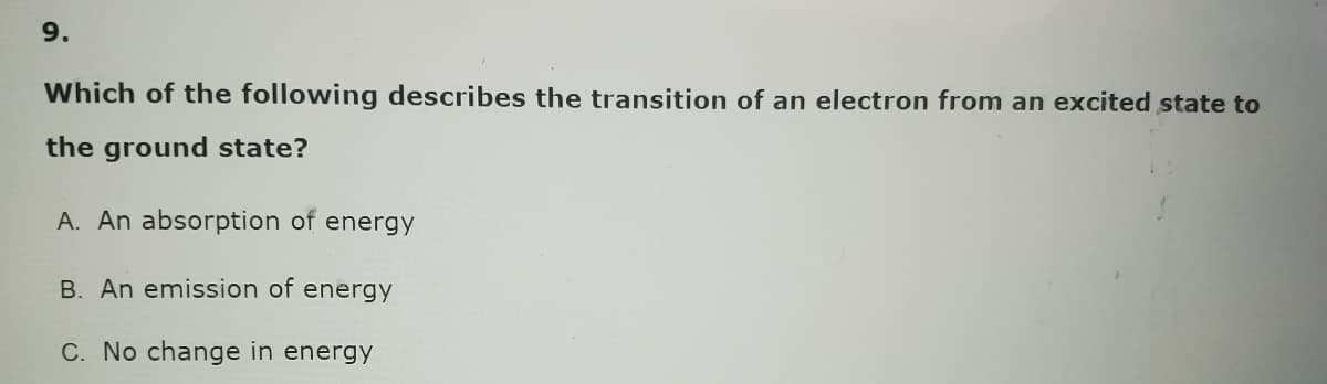 9.
Which of the following describes the transition of an electron from an excited state to
the ground state?
A. An absorption of energy
B. An emission of energy
C. No change in energy