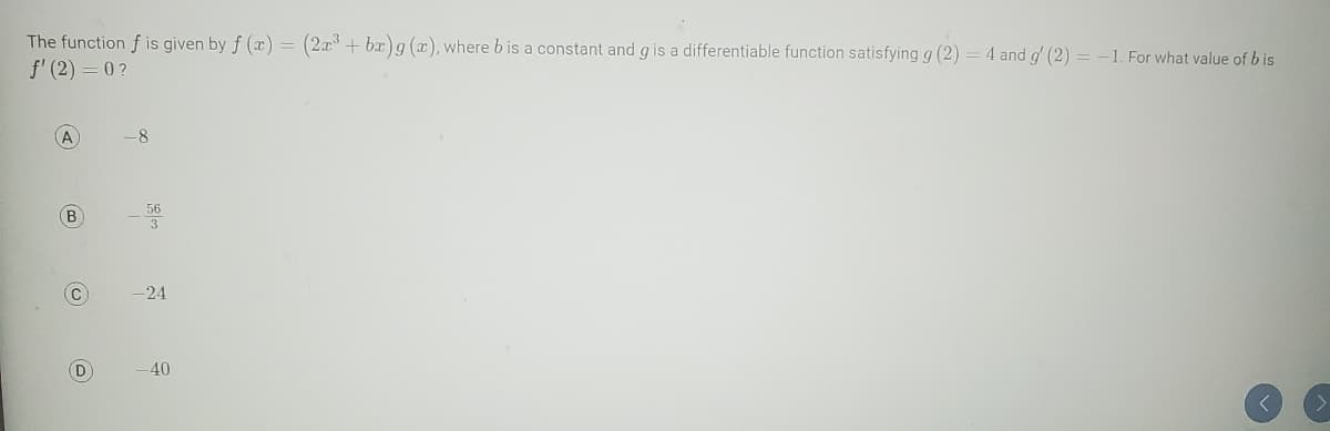 The function f is given by f (x) = (2x³ + bx)g (x), where b is a constant and g is a differentiable function satisfying g (2) = 4 and g' (2) = -1. For what value of bis
f' (2)=0?
A
(В
(U)
C
D
-24
-40
<