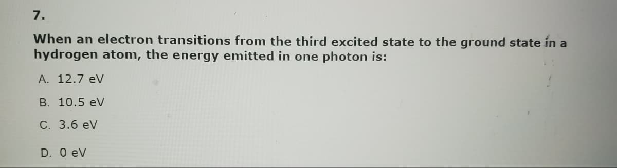 7.
When an electron transitions from the third excited state to the ground state in a
hydrogen atom, the energy emitted in one photon is:
A. 12.7 eV
B. 10.5 eV
C. 3.6 eV
D. 0 eV