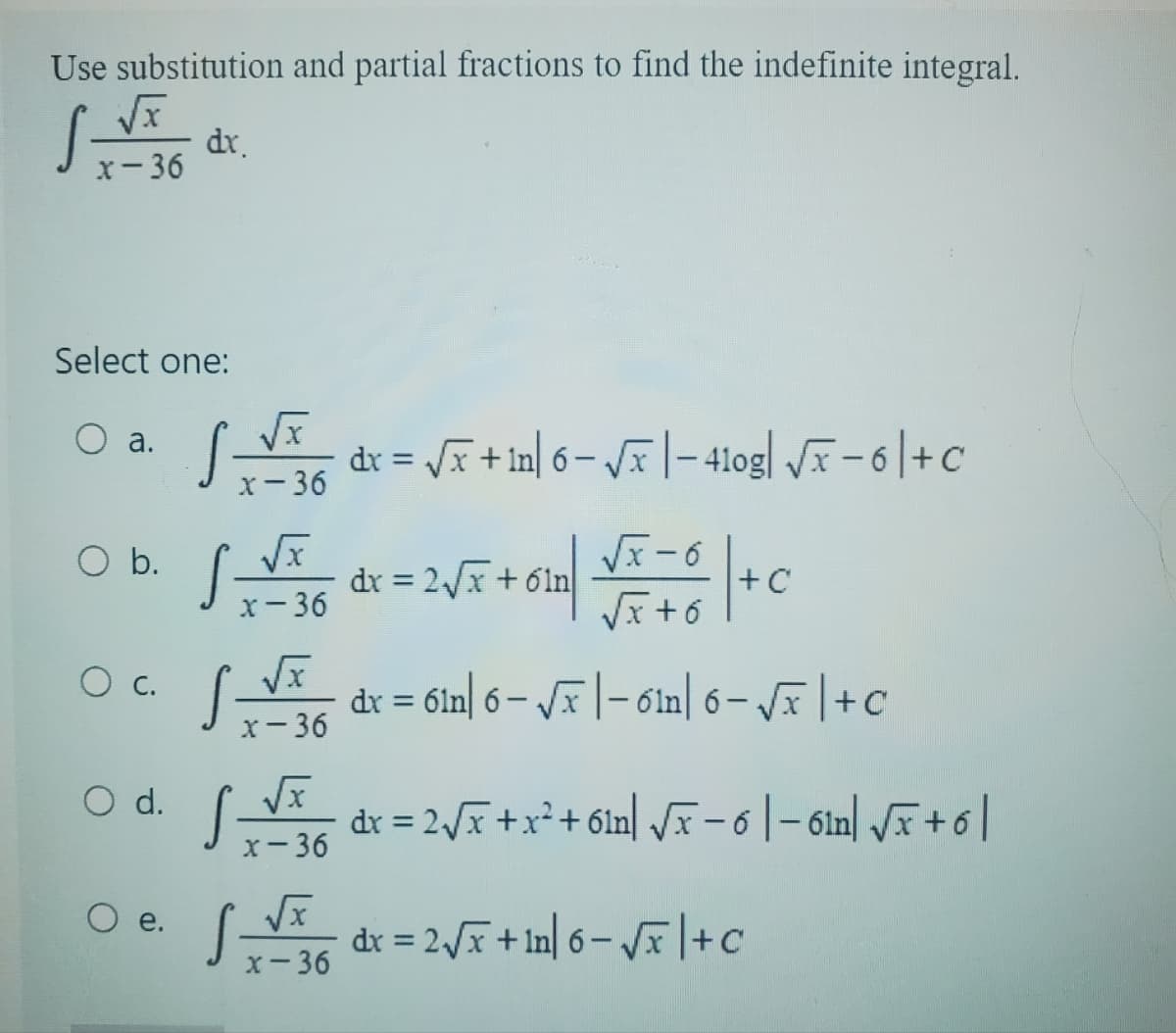 Use substitution and partial fractions to find the indefinite integral.
dx.
x-36
Select one:
a.
O b.
O c.
O d.
e.
√√√x dx = √x + 1n| 6 - √x | - 410g| √F −6|+C
x-36
x-36
x-36
√ __√x___ dx = 2√x + x² + 61n] √x − 6 | − 6¹n| √x + 6 |
x-36
S__√x
dx = 2√x + 6² | √x + 6 + C
√x+6
dx = 61n 6-√x - 6in 6-√√x+c
x-36
dx = 2√x + ¹n] 6 − √x | +C