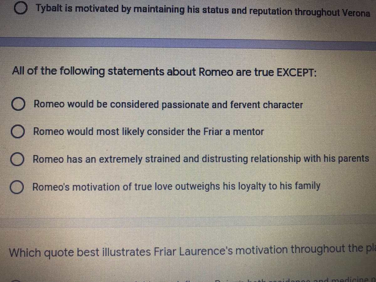 O Tybalt is motivated by maintaining his status and reputation throughout Verona
All of the following statements about Romeo are true EXCEPT:
O Romeo would be considered passionate and fervent character
O Romeo would most likely consider the Friar a mentor
O Romeo has an extremely strained and distrusting relationship with his parents
O Romeo's motivation of true love outweighs his loyalty to his family
Which quote best illustrates Friar Laurence's motivation throughout the pla
nd medicinen
