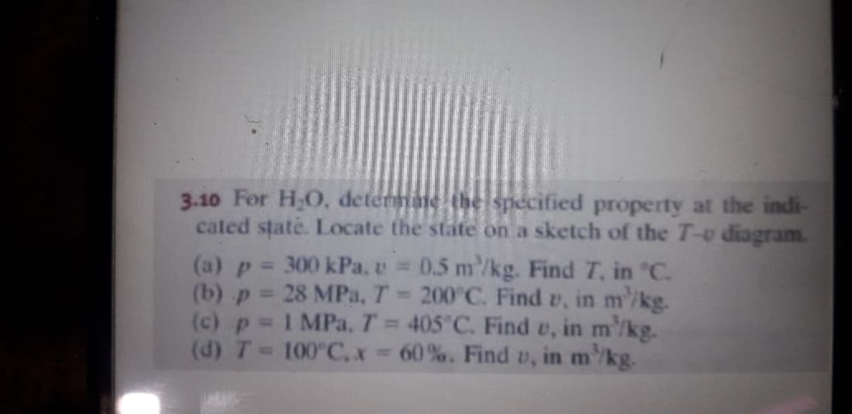 3.10 For H,O, deterane the specified property at the indi-
cated state. Locate the state on a sketch of the T-v diagram.
(a) p = 300 kPa, v 0.5 m'/kg. Find T, in "C.
(b) p 28 MPa, T 200 C. Find v, in m'/kg.
(c) p 1 MPa, T 405 C. Find e, in m'/kg.
(d) T 100°C,x- 60%. Find v, in m/kg.
