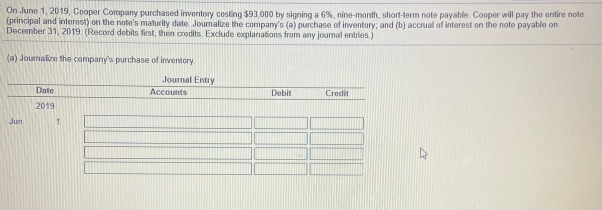 On June 1, 2019, Cooper Company purchased inventory costing $93,000 by signing a 6%, nine-month, short-term note payable. Cooper will pay the entire note
(principal and interest) on the note's maturity date. Journalize the company's (a) purchase of inventory; and (b) accrual of interest on the note payable on
December 31, 2019. (Record debits first, then credits. Exclude explanations from any journal entries.)
(a) Journalize the company's purchase of inventory.
Journal Entry
Date
Accounts
Debit
Credit
2019
Jun
1
