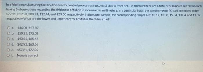 Ina fabric manufacturing factory, the quality control process using control charts from SPC. In an hour there are a total of 5 samples are taken each
having 5 observations regarding the thickness of fabric in measured in millimeters In a particular hour, the sample means (X-bar) are noted to be:
172.11,219.58, 208.24, 112.44, and 123.30 respectively. In the same sample, the corresponding ranges are: 13.17, 13.38, 15.34, 13.04, and 13.02
respectively What are the lower and upper control limits for the X-bar chart?
146.01, 157.87
Ob. 159.25, 175.02
O. 143.55, 165.47
Od 142.92, 160.66
Oe 157.21, 177.05
Ot None is correct
