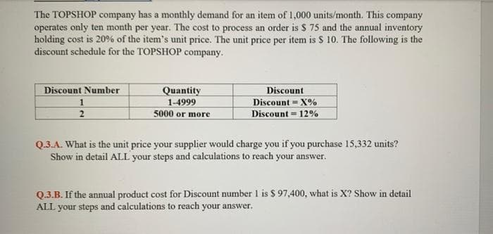 The TOPSHOP company has a monthly demand for an item of 1,000 units/month. This company
operates only ten month per year. The cost to process an order is $ 75 and the annual inventory
holding cost is 20% of the item's unit price. The unit price per item is S 10. The following is the
discount schedule for the TOPSHOP company.
Discount Number
Quantity
1-4999
5000 or more
Discount
Discount = X%
Discount = 12%
2
Q.3.A. What is the unit price your supplier would charge you if you purchase 15,332 units?
Show in detail ALL your steps and calculations to reach your answer.
Q.3.B. If the annual product cost for Discount number 1 is $ 97,400, what is X? Show in detail
ALL your steps and calculations to reach your answer.
