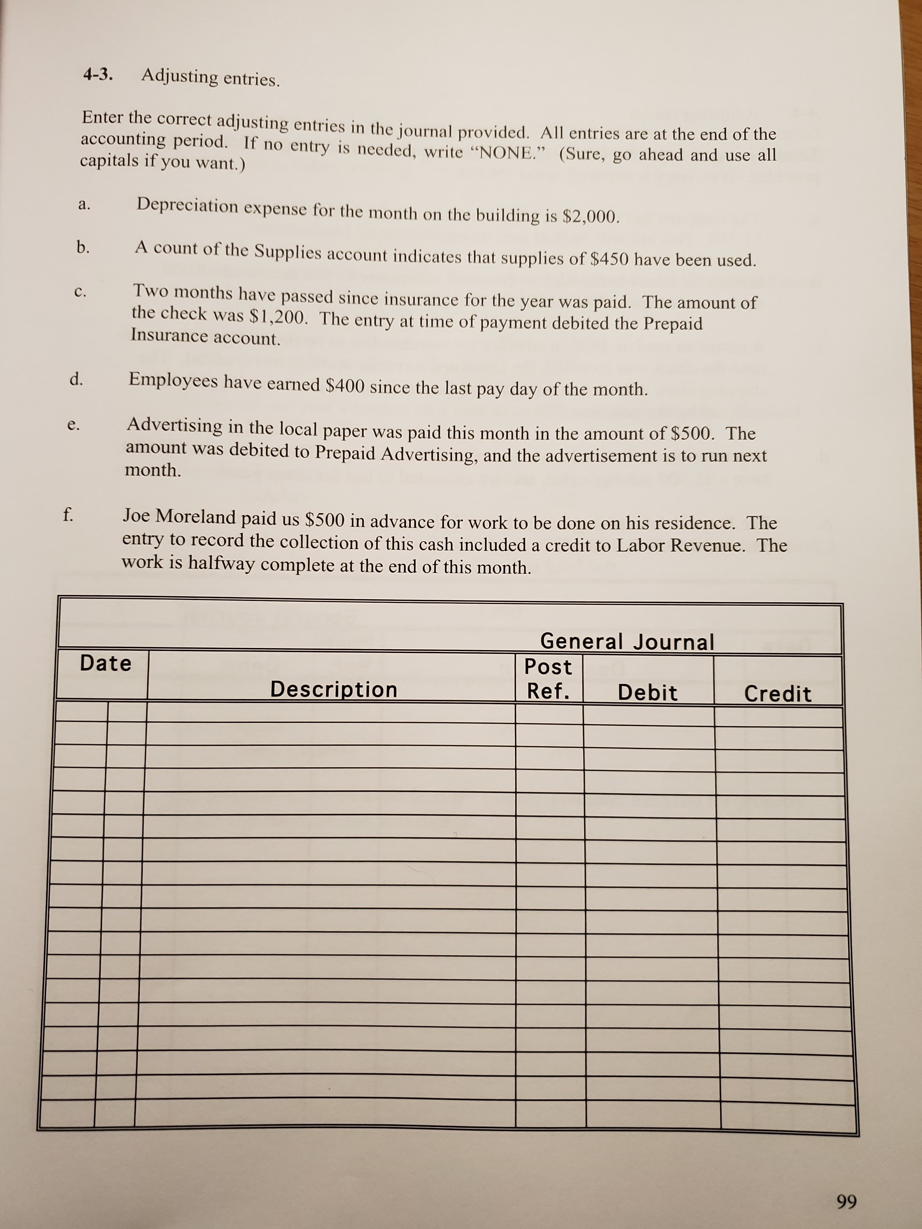 4-3
Adjusting entries.
Enter the correct adjusting entries in the iournal provided. All entries are at the end of the
accounting period. If no entry is needed, write "NONE." (Sure, go ahead and use all
capitals if you want.)
Depreciation
а.
for the month on the building is $2,000.
expense
b.
A count of the Supplies account indicates that supplies of $450 have been used.
Two months have passed since insurance for the year was paid. The amount of
the check was $1,200. The entry at time of
с.
payment debited the Prepaid
Insurance account.
d.
Employees have earned $400 since the last pay day of the month.
Advertising in the local paper was paid this month in the amount of $500. The
amount was debited to Prepaid Advertising, and the advertisement is to run next
month.
е.
f.
Joe Moreland paid us $500 in advance for work to be done on his residence. The
entry to record the collection of this cash included a credit to Labor Revenue. The
work is halfway complete at the end of this month.
General Journal
Date
Post
Description
Ref.
Debit
Credit
99
