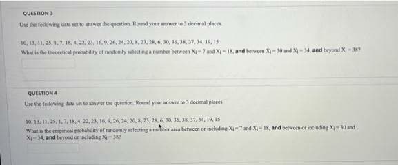 QUESTION 3
Use the following data set to answer the question. Round your answer to 3 decimal places.
10, 13, 11, 25, 1, 7, 18, 4, 22, 23, 16, 9, 26, 24, 20, 8, 23, 28, 6, 30, 36, 38, 37, 34, 19, 15
What is the theoretical probability of randomly selecting a number between X₁-7 and X₁-18, and between X₁-30 and X₁-34, and beyond X₁-387
QUESTION A
Use the following data set to answer the question. Round your answer to 3 docimal places.
10, 13, 11, 25, 1, 7, 18, 4, 22, 23, 16, 9, 26, 24, 20, 8, 23, 28, 6, 30, 36, 38, 37, 34, 19, 15
What is the empirical probability of randomly selecting a number area between or including X-7 and X-18, and between or including X-30 and
X-34, and beyond or including Xi-387