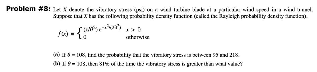 Problem #8: Let X denote the vibratory stress (psi) on a wind turbine blade at a particular wind speed in a wind tunnel.
Suppose that X has the following probability density function (called the Rayleigh probability density function).
x > 0
f(x) = {(x10²) e-x²7/(20²)
otherwise
(a) If 0 = 108, find the probability that the vibratory stress is between 95 and 218.
(b) If = 108, then 81% of the time the vibratory stress is greater than what value?