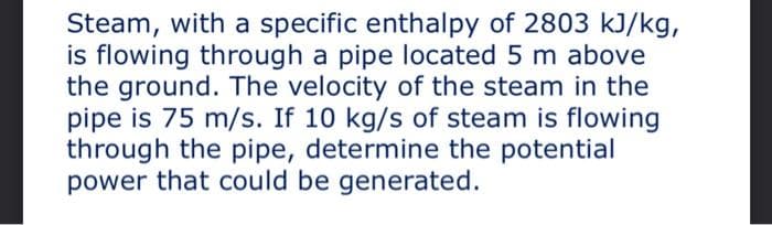 Steam, with a specific enthalpy of 2803 kJ/kg,
is flowing through a pipe located 5 m above
the ground. The velocity of the steam in the
pipe is 75 m/s. If 10 kg/s of steam is flowing
through the pipe, determine the potential
power that could be generated.