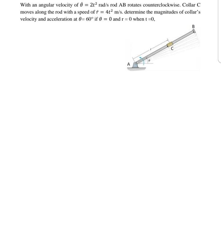 With an angular velocity of 8 = 2t² rad/s rod AB rotates counterclockwise. Collar C
moves along the rod with a speed of r = 4t² m/s. determine the magnitudes of collar's
velocity and acceleration at 0= 60° if 0 = 0 and r=0 when t=0,
B
A