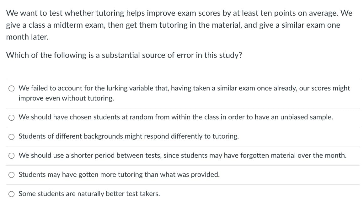 We want to test whether tutoring helps improve exam scores by at least ten points on average. We
give a class a midterm exam, then get them tutoring in the material, and give a similar exam one
month later.
Which of the following is a substantial source of error in this study?
O We failed to account for the lurking variable that, having taken a similar exam once already, our scores might
improve even without tutoring.
O We should have chosen students at random from within the class in order to have an unbiased sample.
Students of different backgrounds might respond differently to tutoring.
O We should use a shorter period between tests, since students may have forgotten material over the month.
Students may have gotten more tutoring than what was provided.
O Some students are naturally better test takers.