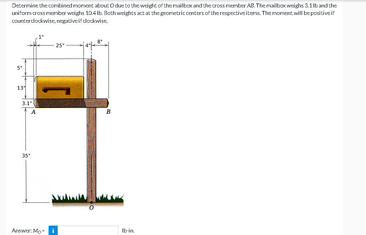 Determine the combined moment about O due to the weight of the mailbox and the cross member AB. The mailbox weighs 3.1 lb and the
uniform cross member weighs 10.4 lb. Both weights act at the geometric centers of the respective items. The moment will be positive if
counterclockwise, negative if clockwise.
8"
25"
5"
13"
3.1"
A
35"
Answer: Mo= i
O
B
lb-in.