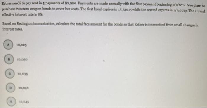 Esther needs to pay rent in 5 payments of $2,000. Payments are made annually with the first payment beginning 1/1/2014. She plans to
purchase two zero-coupon bonds to cover her costs. The first bond expires in 1/1/2015 while the second expires in 1/1/2019. The annual
effective interest rate is 8%.
Based on Redington immunization, caleulate the total face amount for the bonds so that Esther is immunized from small changes in
interest rates.
10,025
10,030
10,035
10,040
10,045
