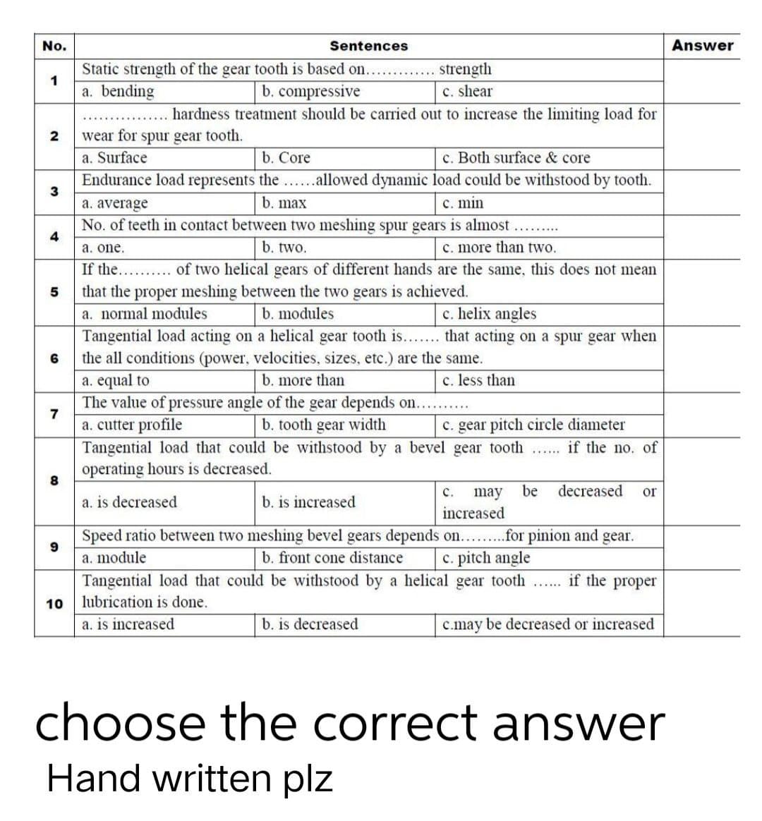 No.
Sentences
Static strength of the gear tooth is based on...
strength
1
a. bending
b. compressive
c. shear
hardness treatment should be carried out to increase the limiting load for
2
wear for spur gear tooth.
a. Surface
b. Core
c. Both surface & core
3
Endurance load represents the ......allowed dynamic load could be withstood by tooth.
a. average
b. max
c. min
No. of teeth in contact between two meshing spur gears is almost
4
a. one.
b. two.
c. more than two.
If the.......... of two helical gears of different hands are the same, this does not mean
that the proper meshing between the two gears is achieved.
5
a. normal modules
b. modules
c. helix angles
6
Tangential load acting on a helical gear tooth is....... that acting on a spur gear when
the all conditions (power, velocities, sizes, etc.) are the same.
a. equal to
b. more than
c. less than
7
The value of pressure angle of the gear depends on..........
b. tooth gear width
a. cutter profile
c. gear pitch circle diameter
Tangential load that could be withstood by a bevel gear tooth ...... if the no. of
operating hours is decreased.
8
a. is decreased
b. is increased
C. may be decreased or
increased
Speed ratio between two meshing bevel gears depends on.........for pinion and gear.
a. module
b. front cone distance c. pitch angle
10
Tangential load that could be withstood by a helical gear tooth ..... if the proper
lubrication is done.
a. is increased
b. is decreased
c.may be decreased or increased
choose the correct answer
Hand written plz
Answer