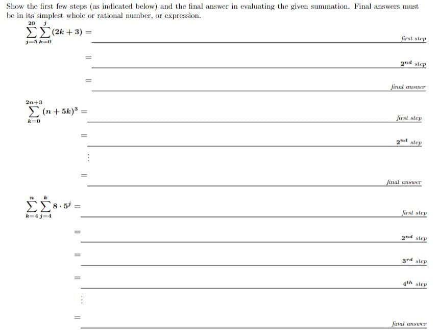 Show the first few steps (as indicated below) and the final answer in evaluating the given summation. Final answers must
be in its simplest whole or rational number, or expression.
20 j
ΣΣ (2k + 3) =
j=5k 0
first step
2nd step
final answer
2n+3
Σ(n +5k)³ =
first step
k=0
2nd step
final answer
n k
8.51
k=4j=4
=
first step
2nd step
3rd step
4th step
final answer