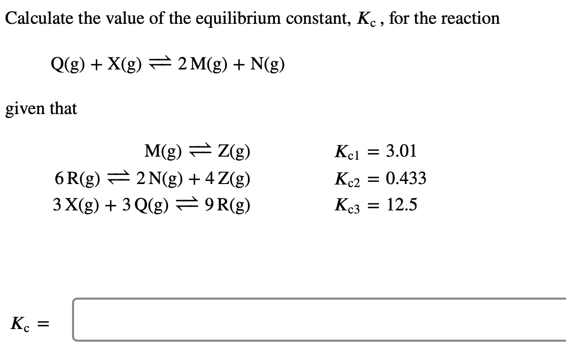 Calculate the value of the equilibrium constant, Kc, for the reaction
Q(g) + X(g)
2 M(g) + N(g)
given that
Kc =
M(g) = Z(g)
6R(g) — 2N(g) + 4 Z(g)
3 X(g) + 3 Q(g) = 9R(g)
Kc1 = 3.01
Kc2
= 0.433
Kc3
= 12.5