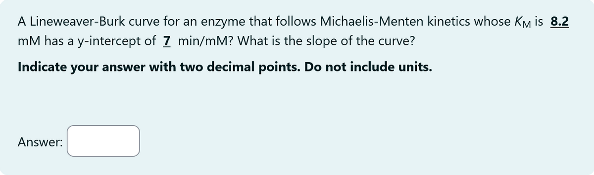 A Lineweaver-Burk curve for an enzyme that follows Michaelis-Menten kinetics whose KM is 8.2
mM has a y-intercept of 7 min/mM? What is the slope of the curve?
Indicate your answer with two decimal points. Do not include units.
Answer: