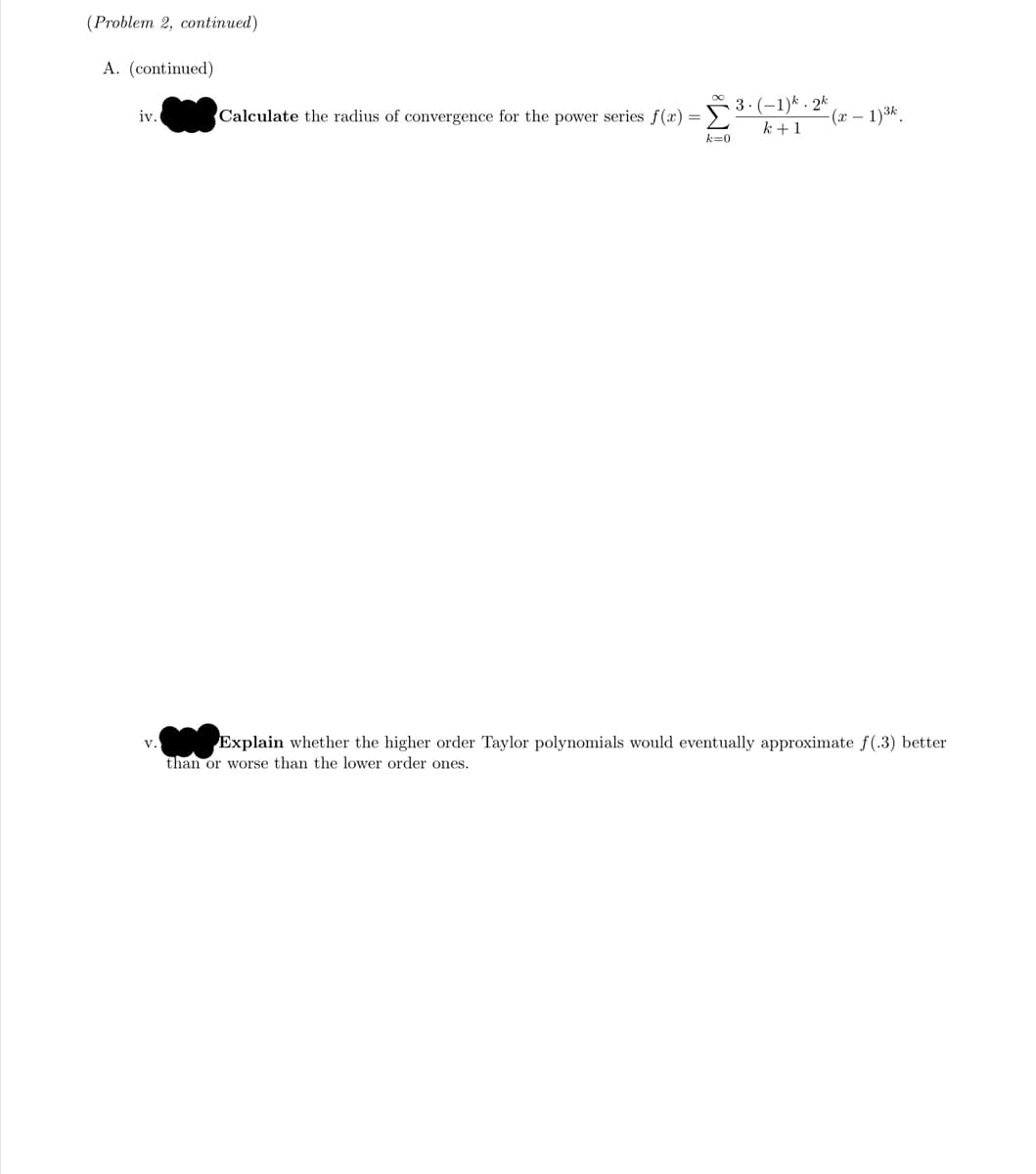 (Problem 2, continued)
A. (continued)
Calculate the radius of convergence for the power series f(r) =3:(-1)* · 2*
k +1
iv.
-(x – 1)3k.
k=0
Explain whether the higher order Taylor polynomials would eventually approximate f(.3) better
than or worse than the lower order ones.
v.
