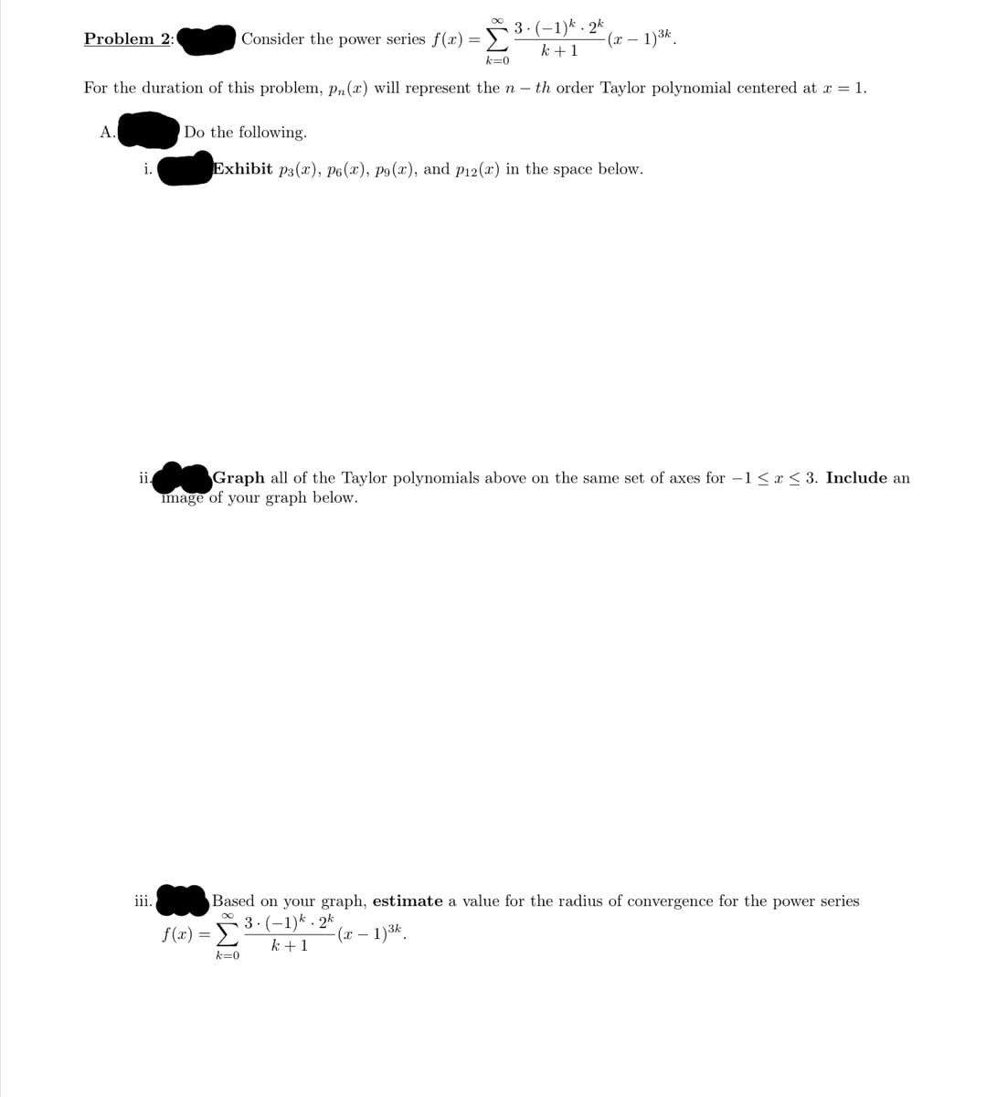 Consider the power series f(r) =3:(-1)* . 2k
k +1
Problem 2:
(x – 1)3k.
k=0
For the duration of this problem, pn(x) will represent the n - th order Taylor polynomial centered at x = 1.
А.
Do the following.
Exhibit p3(x), P6(x), p9(x), and p12(x) in the space below.
Graph all of the Taylor polynomials above on the same set of axes for –1< x < 3. Include an
mage of your graph below.
i.
iii.
Based on your graph, estimate a value for the radius of convergence for the power series
3. (-1)* - 2k
k +1
f(x) =
-(x – 1)3k.
k=0

