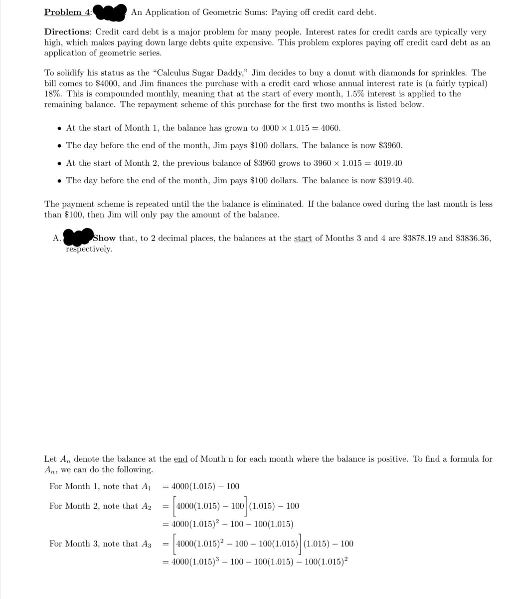 Problem 4:
An Application of Geometric Sums: Paying off credit card debt.
Directions: Credit card debt is a major problem for many people. Interest rates for credit cards are typically very
high, which makes paying down large debts quite expensive. This problem explores paying off credit card debt as an
application of geometric series.
To solidify his status as the "Calculus Sugar Daddy," Jim decides to buy a donut with diamonds for sprinkles. The
bill comes to $4000, and Jim finances the purchase with a credit card whose annual interest rate is (a fairly typical)
18%. This is compounded monthly, meaning that at the start of every month, 1.5% interest is applied to the
remaining balance. The repayment scheme of this purchase for the first two months is listed below.
• At the start of Month 1, the balance has grown to 4000 x 1.015 = 4060.
• The day before the end of the month, Jim pays $100 dollars. The balance is now $3960.
• At the start of Month 2, the previous balance of $3960 grows to 3960 × 1.015 = 4019.40
• The day before the end of the month, Jim pays $100 dollars. The balance is now $3919.40.
The payment scheme is repeated until the the balance is eliminated. If the balance owed during the last month is less
than $100, then Jim will only pay the amount of the balance.
Show that, to 2 decimal places, the balances at the start of Months 3 and 4 are $3878.19 and $3836.36,
respectively.
A.
Let A, denote the balance at the end of Month n for each month where the balance is positive. To find a formula for
An, we can do the following.
For Month 1, note that A1
= 4000(1.015) – 100
For Month 2, note that A2
4000(1.015) – 100 (1.015) – 100
4000(1.015)² – 100 – 100(1.015)
For Month 3, note that A3
|4000(1.015)2 – 100 – 100(1.015)|(1.015) – 100
= 4000(1.015)3 – 100 – 100(1.015) – 100(1.015)²
