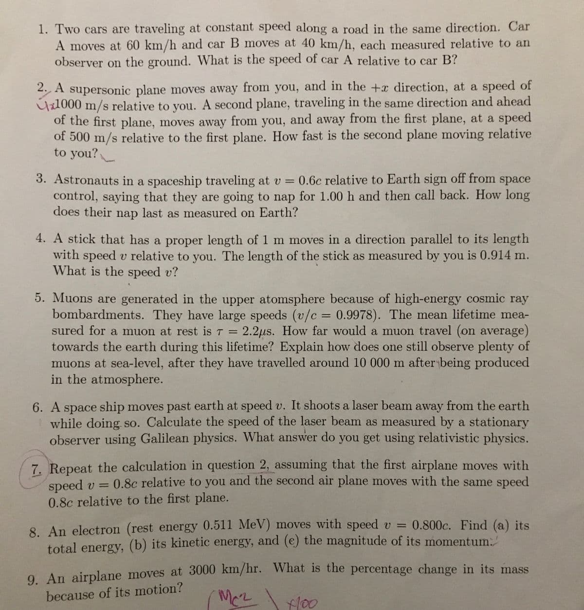 1. Two cars are traveling at constant speed along a road in the same direction. Car
A moves at 60 km/h and car B moves at 40 km/h, each measured relative to an
observer on the ground. What is the speed of car A relative to car B?
2. A supersonic plane moves away from you, and in the +x direction, at a speed of
1000 m/s relative to you. A second plane, traveling in the same direction and ahead
of the first plane, moves away from you, and away from the first plane, at a speed
of 500 m/s relative to the first plane. How fast is the second plane moving relative
to you?
3. Astronauts in a spaceship traveling at v = 0.6c relative to Earth sign off from space
control, saying that they are going to nap for 1.00 h and then call back. How long
does their nap last as measured on Earth?
4. A stick that has a proper length of 1 m moves in a direction parallel to its length
with speed v relative to you. The length of the stick as measured by you is 0.914 m.
What is the speed v?
T
5. Muons are generated in the upper atomsphere because of high-energy cosmic ray
bombardments. They have large speeds (v/c = 0.9978). The mean lifetime mea-
sured for a muon at rest is 7 = 2.2μs. How far would a muon travel (on average)
towards the earth during this lifetime? Explain how does one still observe plenty of
muons at sea-level, after they have travelled around 10 000 m after being produced
in the atmosphere.
6. A space ship moves past earth at speed v. It shoots a laser beam away from the earth
while doing so. Calculate the speed of the laser beam as measured by a stationary
observer using Galilean physics. What answer do you get using relativistic physics.
7. Repeat the calculation in question 2, assuming that the first airplane moves with
speed v = 0.8c relative to you and the second air plane moves with the same speed
0.8c relative to the first plane.
8. An electron (rest energy 0.511 MeV) moves with speed v = 0.800c. Find (a) its
total energy, (b) its kinetic energy, and (e) the magnitude of its momentum.
9. An airplane moves at 3000 km/hr. What is the percentage change in its mass
Mc² 4100
because of its motion?
