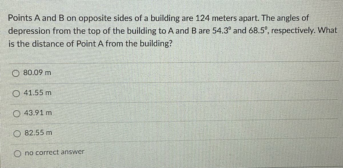 Points A and B on opposite sides of a building are 124 meters apart. The angles of
depression from the top of the building to A and B are 54.3° and 68.5°, respectively. What
is the distance of Point A from the building?
80.09 m
O 41.55 m
O 43.91 m
O 82.55 m
O no correct answer
