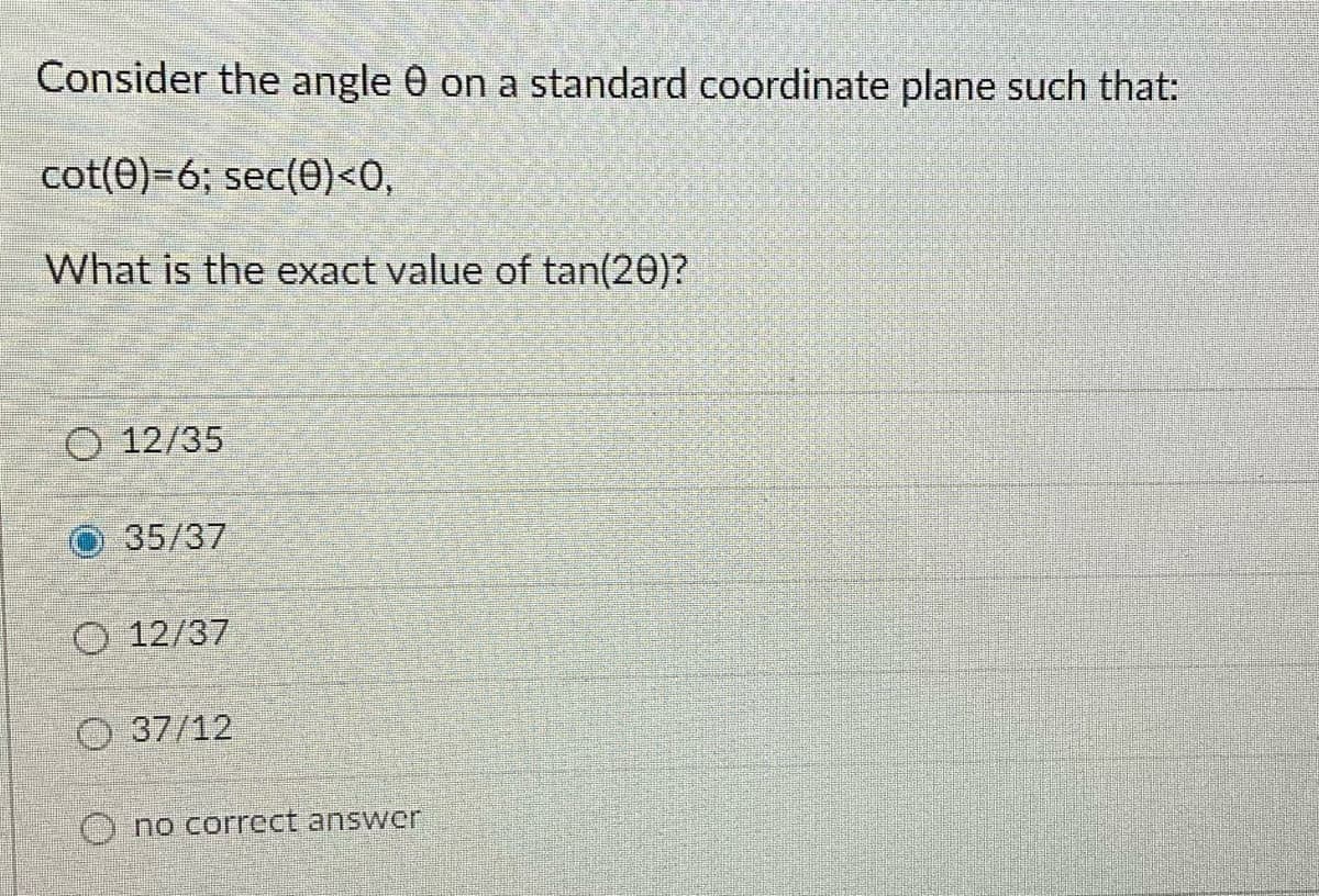 Consider the angle 0 on a standard coordinate plane such that:
cot(0)=6; sec(0)<0,
What is the exact value of tan(20)?
O 12/35
35/37
O 12/37
37/12
O no correct answer
