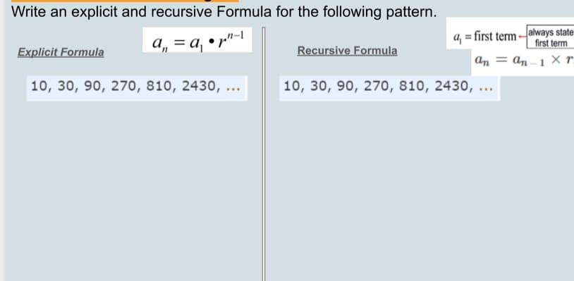 Write an explicit and recursive Formula for the following pattern.
a, = a, • r"-1
a, = first term always state-
first term
Explicit Formula
Recursive Formula
an = an –1 r.
10, 30, 90, 270, 810, 2430, ...
10, 30, 90, 270, 810, 2430, ...
