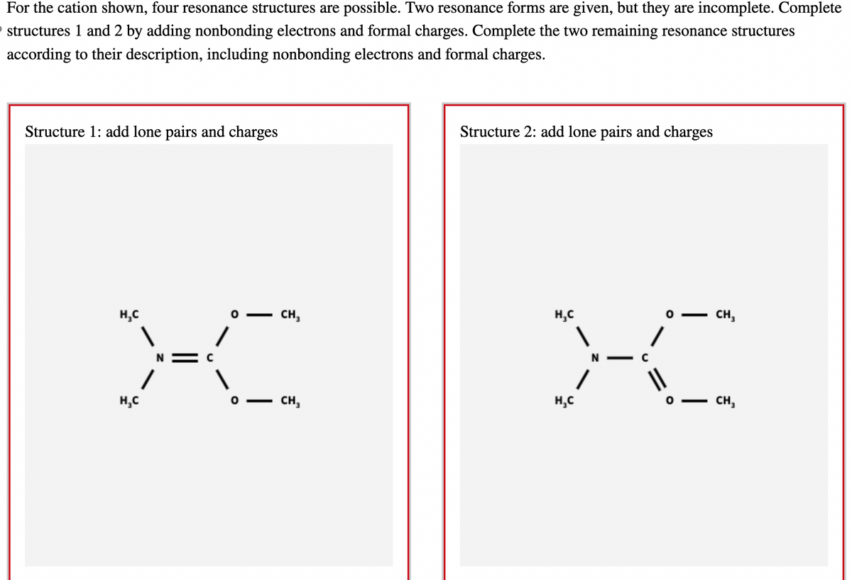 For the cation shown, four resonance structures are possible. Two resonance forms are given, but they are incomplete. Complete
structures 1 and 2 by adding nonbonding electrons and formal charges. Complete the two remaining resonance structures
according to their description, including nonbonding electrons and formal charges.
Structure 1: add lone pairs and charges
X
H₂C
H₂C
CH3
CH₂
Structure 2: add lone pairs and charges
H₂C
H₂C
0-
CH₂
CH₂