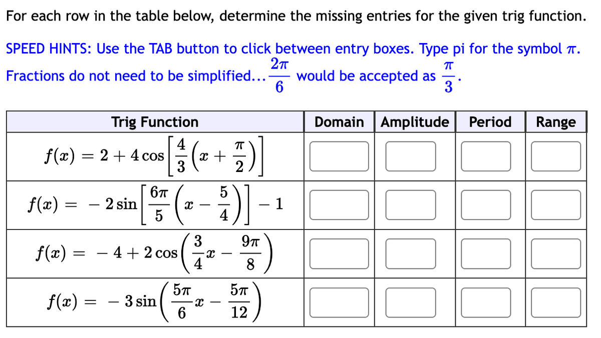 For each row in the table below, determine the missing entries for the given trig function.
SPEED HINTS: Use the TAB button to click between entry boxes. Type pi for the symbol .
2π
Fractions do not need to be simplified... - would be accepted as
π
6
3
f(x) = 2 + 4 cos
f(x) = - 2 sin
f(x) =
f(x) =
Trig Function
=
-
π
[1/17 ( ² + ²/1 ) ]
:)]
2
6π
5
4 + 2 cos
- 3 sin
x
5TT
6
3
X
x
Đ)]
5
4
9π
8
5TT
12
- 1
Domain Amplitude
Period Range