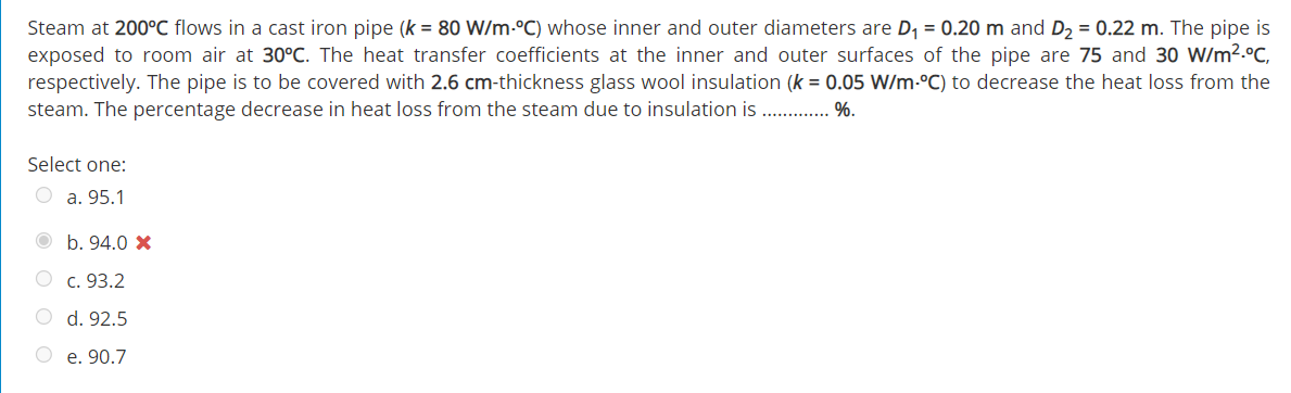 Steam at 200°C flows in a cast iron pipe (k = 80 W/m-°C) whose inner and outer diameters are D, = 0.20 m and D, = 0.22 m. The pipe is
exposed to room air at 30°C. The heat transfer coefficients at the inner and outer surfaces of the pipe are 75 and 30 W/m2.°C,
respectively. The pipe is to be covered with 2.6 cm-thickness glass wool insulation (k = 0.05 W/m-°C) to decrease the heat loss from the
steam. The percentage decrease in heat loss from the steam due to insulation is ..
%.
Select one:
O a. 95.1
b. 94.0 X
c. 93.2
d. 92.5
e. 90.7
