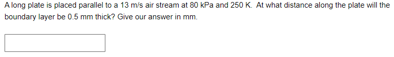 A long plate is placed parallel to a 13 m/s air stream at 80 kPa and 250 K. At what distance along the plate will the
boundary layer be 0.5 mm thick? Give our answer in mm.