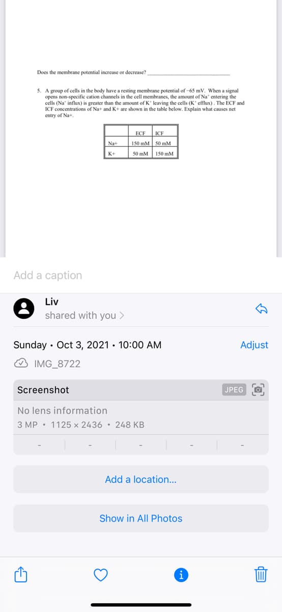 Does the membrane potential increase or decrease?
5. A group of cells in the body have a resting membrane potential of -65 mV. When a signal
opens non-specific cation channels in the cell membranes, the amount of Na* entering the
cells (Na" influx) is greater than the amount of K* leaving the cells (K eflux). The ECF and
ICF concentrations of Na+ and K+ are shown in the table below. Explain what causes net
entry of Na+.
ECF
ICF
Na+
150 mM 50 mM
K+
50 mM 150 mM
Add a caption
Liv
shared with you >
Sunday · Oct 3, 2021 • 10:00 AM
Adjust
O IMG_8722
Screenshot
JPEG
No lens information
3 MP • 1125 × 2436 • 248 KB
Add a location...
Show in All Photos
