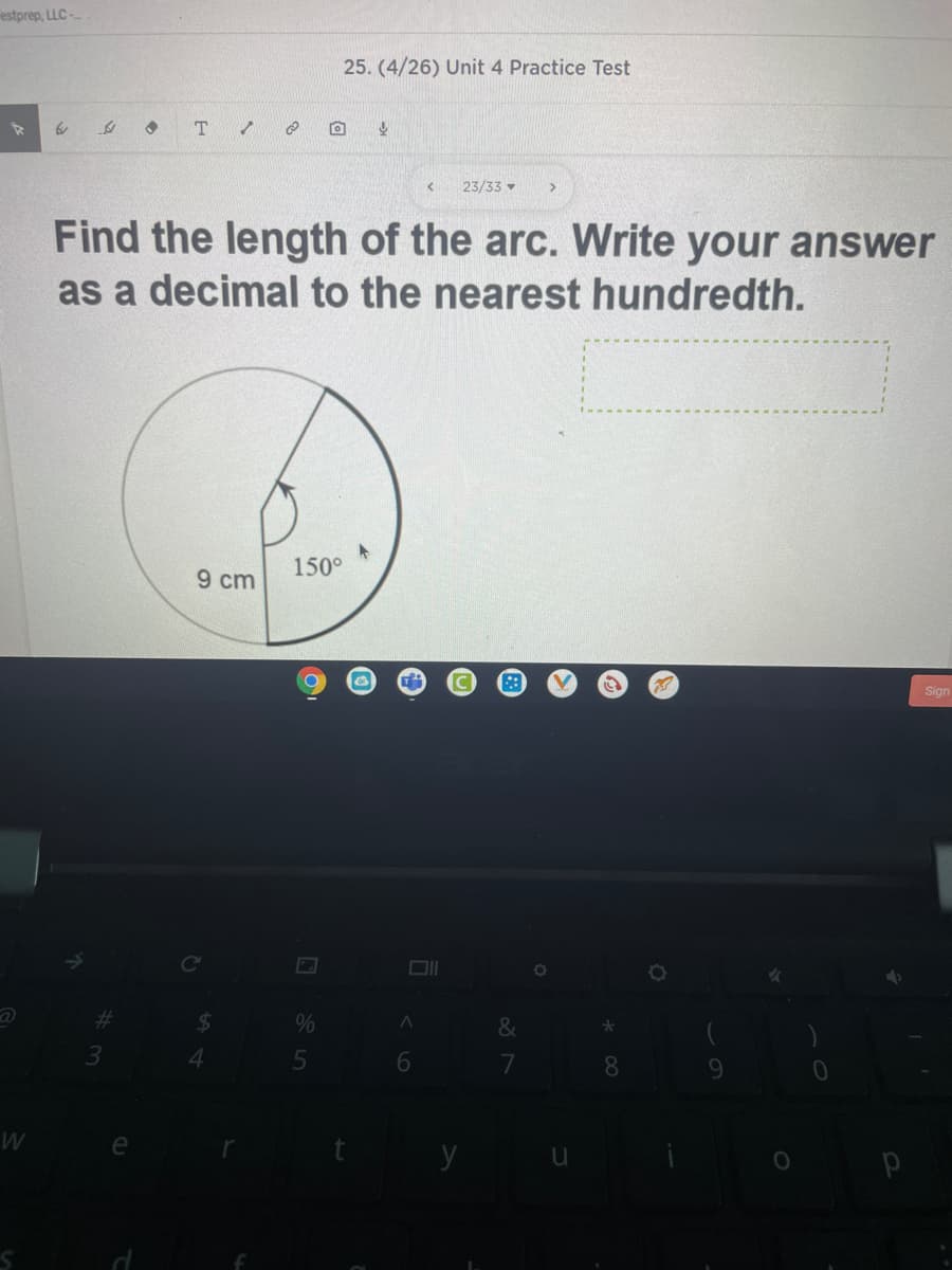 estprep, LLC-
25. (4/26) Unit 4 Practice Test
T.
23/33 -
Find the length of the arc. Write your answer
as a decimal to the nearest hundredth.
150°
9 cm
Sign
Co
%23
&
4.
6
7
8.
