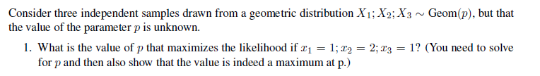 Consider three independent samples drawn from a geometric distribution X₁; X2; X3 ~ Geom(p), but that
the value of the parameter p is unknown.
1. What is the value of p that maximizes the likelihood if x₁ = 1; x₂ = 2; 23 = 1? (You need to solve
for p and then also show that the value is indeed a maximum at p.)