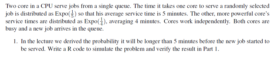 Two core in a CPU serve jobs from a single queue. The time it takes one core to serve a randomly selected
job is distributed as Expo() so that his average service time is 5 minutes. The other, more powerful core's
service times are distributed as Expo(1), averaging 4 minutes. Cores work independently. Both cores are
busy and a new job arrives in the queue.
1. In the lecture we derived the probability it will be longer than 5 minutes before the new job started to
be served. Write a R code to simulate the problem and verify the result in Part 1.