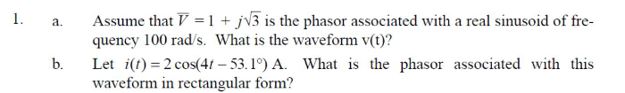 1.
a.
b.
Assume that V = 1 + j√3 is the phasor associated with a real sinusoid of fre-
quency 100 rad/s. What is the waveform v(t)?
Let i(t) = 2 cos(4t-53.1°) A. What is the phasor associated with this
waveform in rectangular form?