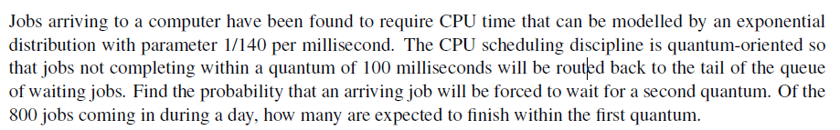 Jobs arriving to a computer have been found to require CPU time that can be modelled by an exponential
distribution with parameter 1/140 per millisecond. The CPU scheduling discipline is quantum-oriented so
that jobs not completing within a quantum of 100 milliseconds will be routed back to the tail of the queue
of waiting jobs. Find the probability that an arriving job will be forced to wait for a second quantum. Of the
800 jobs coming in during a day, how many are expected to finish within the first quantum.