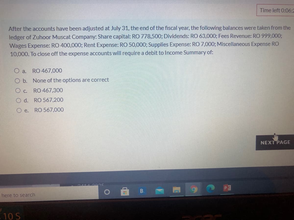 Time left 0:06:2
After the accounts have been adjusted at July 31, the end of the fiscal year, the following balances were taken from the
ledger of Zuhoor Muscat Company: Share capital: RO 778,500; Dividends: RO 63,000; Fees Revenue: RO 999,00%3;
Wages Expense: RO 400,000; Rent Expense: RO 50,000; Supplies Expense: RO 7,000; Miscellaneous Expense RO
10,000. To close off the expense accounts will require a debit to Income Summary of:
a.
RO 467,000
O b. None of the options are correct
O c. RO 467,300
O d. RO 567,200
O e.
RO 567,000
NEXT PAGE
2025
B.
here to search
- 10 S
