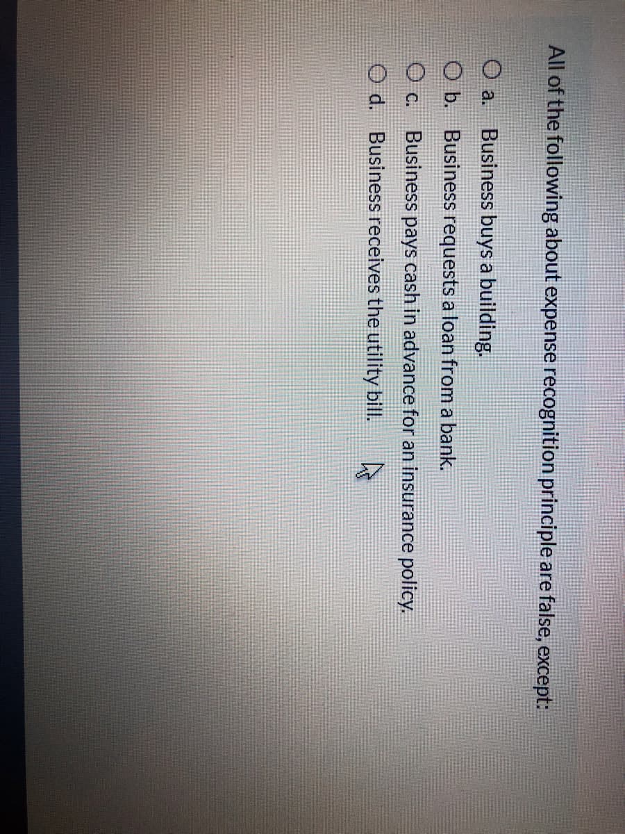 All of the following about expense recognition principle are false, except:
O a.
Business buys a building.
O b. Business requests a loan from a bank.
O c. Business pays cash in advance for an insurance policy.
O d. Business receives the utility bill.
