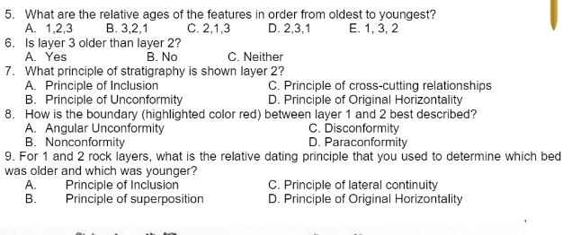 5. What are the relative ages of the features in order from oldest to youngest?
А. 1,2,3
6. Is layer 3 older than layer 2?
A. Yes
7. What principle of stratigraphy is shown layer 2?
A. Principle of Inclusion
B. Principle of Unconformity
8. How is the boundary (highlighted color red) between layer 1 and 2 best described?
A. Angular Unconformity
B. Nonconformity
9. For 1 and 2 rock layers, what is the relative dating principle that you used to determine which bed
was older and which was younger?
А.
В.
В. 3,2,1
C. 2,1,3
D. 2,3,1
E. 1, 3, 2
В. No
C. Neither
C. Principle of cross-cutting relationships
D. Principle of Original Horizontality
C. Disconformity
D. Paraconformity
Principle of Inclusion
Principle of superposition
C. Principle of lateral continuity
D. Principle of Original Horizontality
