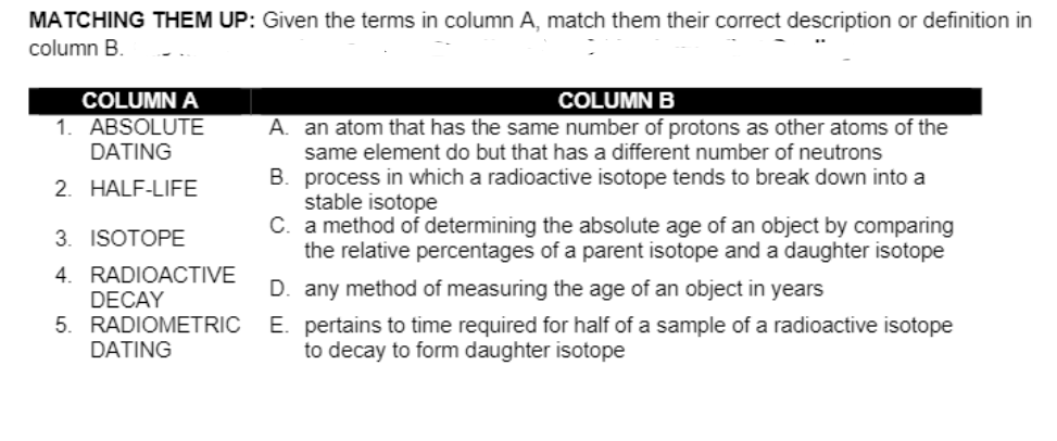 MATCHING THEM UP: Given the terms in column A, match them their correct description or definition in
column B.
COLUMN A
COLUMN B
1. ABSOLUTE
DATING
A. an atom that has the same number of protons as other atoms of the
same element do but that has a different number of neutrons
B. process in which a radioactive isotope tends to break down into a
stable isotope
C. a method of determining the absolute age of an object by comparing
the relative percentages of a parent isotope and a daughter isotope
2. HALF-LIFE
3. ISOTOPE
4. RADIOACTIVE
DECAY
5. RADIOMETRIC
D. any method of measuring the age of an object in years
E. pertains to time required for half of a sample of a radioactive isotope
to decay to form daughter isotope
DATING
