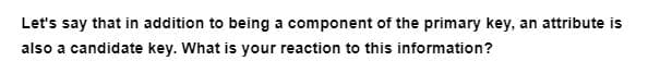 Let's say that in addition to being a component of the primary key, an attribute is
also a candidate key. What is your reaction to this information?