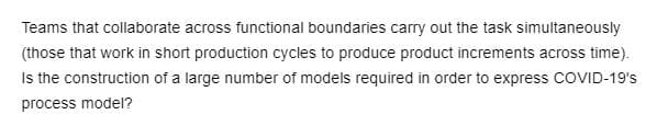 Teams that collaborate across functional boundaries carry out the task simultaneously
(those that work in short production cycles to produce product increments across time).
Is the construction of a large number of models required in order to express COVID-19's
process model?