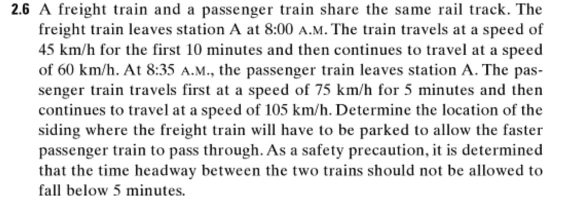 2.6 A freight train and a passenger train share the same rail track. The
freight train leaves station A at 8:00 A.M. The train travels at a speed of
45 km/h for the first 10 minutes and then continues to travel at a speed
of 60 km/h. At 8:35 A.M., the passenger train leaves station A. The pas-
senger train travels first at a speed of 75 km/h for 5 minutes and then
continues to travel at a speed of 105 km/h. Determine the location of the
siding where the freight train will have to be parked to allow the faster
passenger train to pass through. As a safety precaution, it is determined
that the time headway between the two trains should not be allowed to
fall below 5 minutes.
