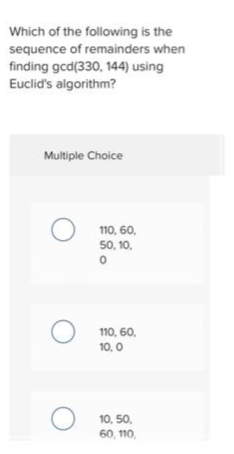 Which of the following is the
sequence of remainders when
finding gcd(330, 144) using
Euclid's algorithm?
Multiple Choice
110, 60,
50, 10.
110, 60,
10, 0
10, 50,
60, 110,
