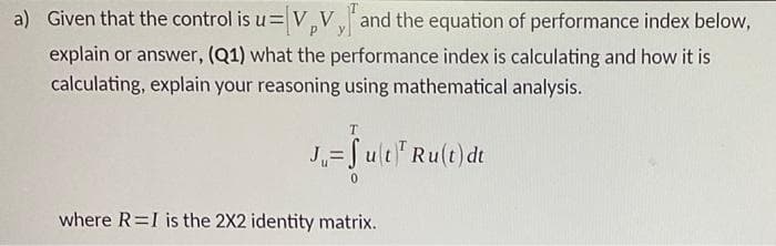 a) Given that the control is u=V,Vand the equation of performance index below,
explain or answer, (Q1) what the performance index is calculating and how it is
calculating, explain your reasoning using mathematical analysis.
J,= Jult Ru(t)dt
where R=I is the 2X2 identity matrix.
