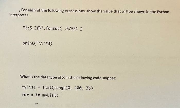 , For each of the following expressions, show the value that will be shown in the Python
interpreter:
"{:5.2f}". format( .67321 )
print("\\"*3)
What is the data type of x in the following code snippet:
myList = list(range(0, 100, 3))
for x in myList:
